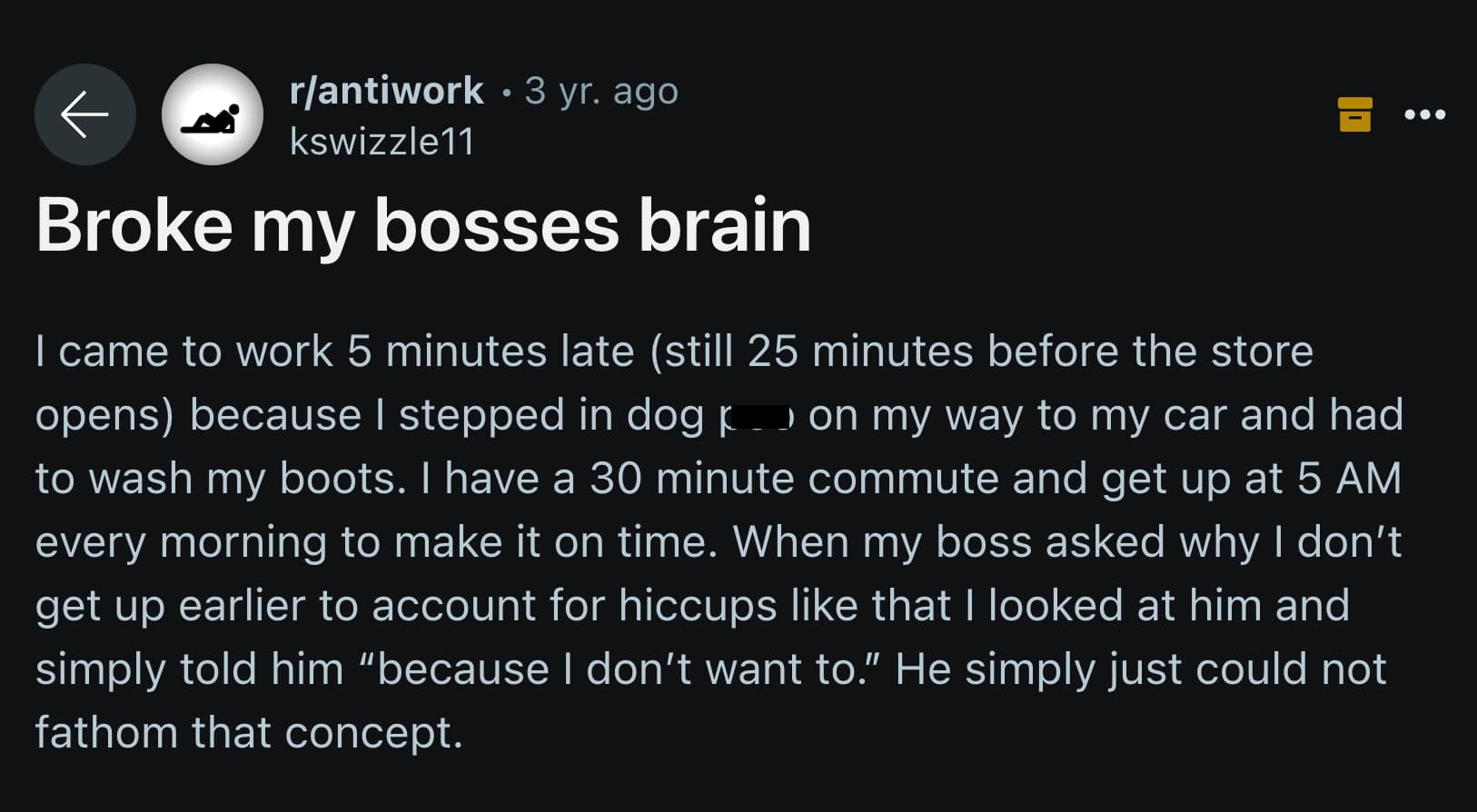 Book - rantiwork 3 yr. ago kswizzle11 Broke my bosses brain I came to work 5 minutes late still 25 minutes before the store opens because I stepped in dog on my way to my car and had p I to wash my boots. I have a 30 minute commute and get up at 5 Am ever